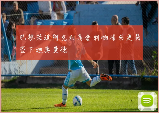 巴黎若追阿克利乌舍利物浦或更易签下迪奥曼德