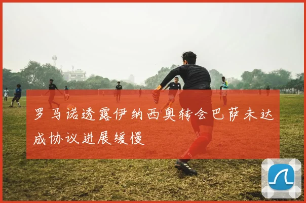 罗马诺透露伊纳西奥转会巴萨未达成协议进展缓慢
