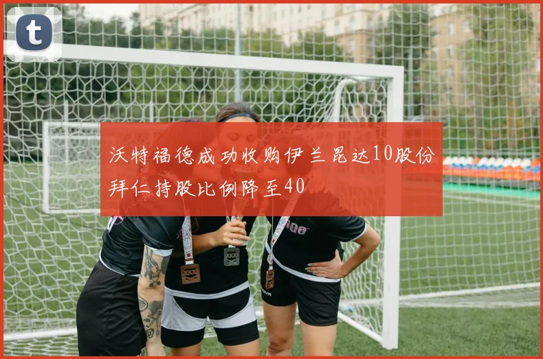 沃特福德成功收购伊兰昆达10股份拜仁持股比例降至40