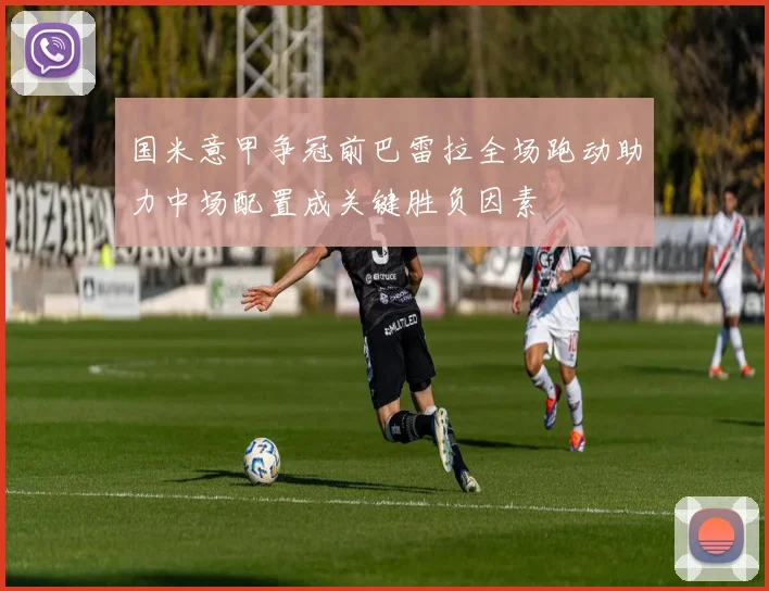 国米意甲争冠前巴雷拉全场跑动助力中场配置成关键胜负因素
