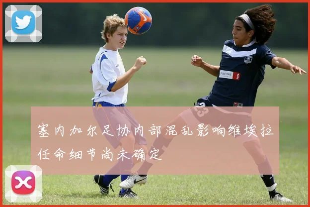 塞内加尔足协内部混乱影响维埃拉任命细节尚未确定