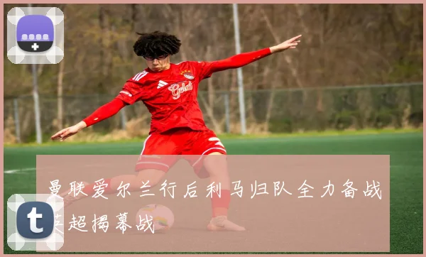 曼联爱尔兰行后利马归队全力备战英超揭幕战