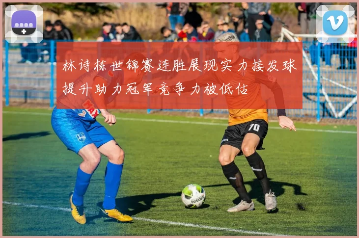 林诗栋世锦赛连胜展现实力接发球提升助力冠军竞争力被低估