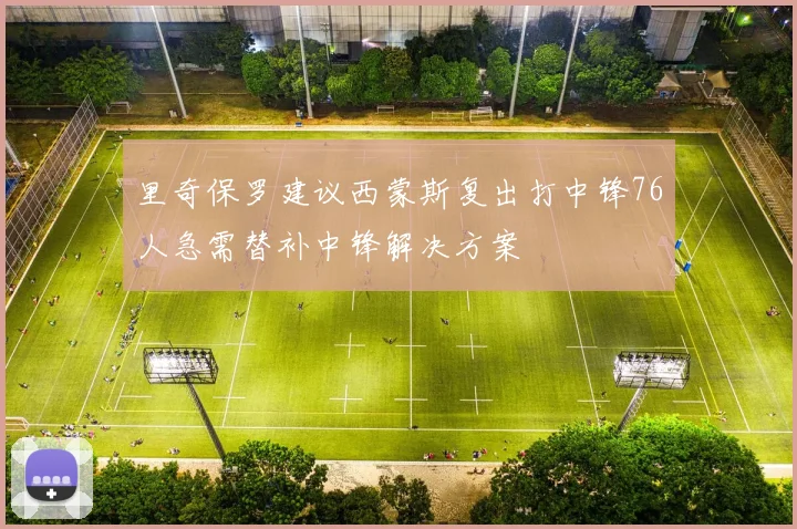 里奇保罗建议西蒙斯复出打中锋76人急需替补中锋解决方案
