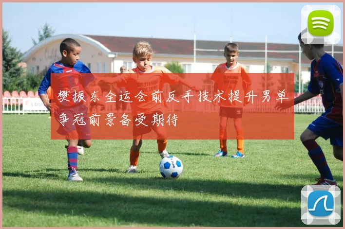樊振东全运会前反手技术提升男单争冠前景备受期待
