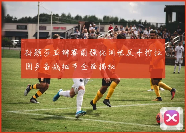 孙颖莎亚锦赛前强化训练反手拧拉国乒备战细节全面揭秘