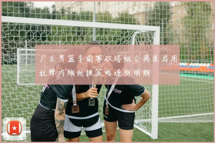 广东男篮季前赛双塔组合再度启用杜锋内线轮换策略逐渐明朗