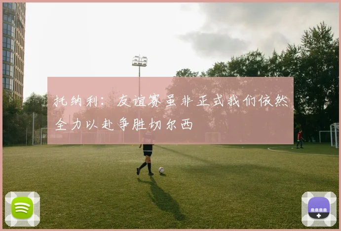 托纳利：友谊赛虽非正式我们依然全力以赴争胜切尔西